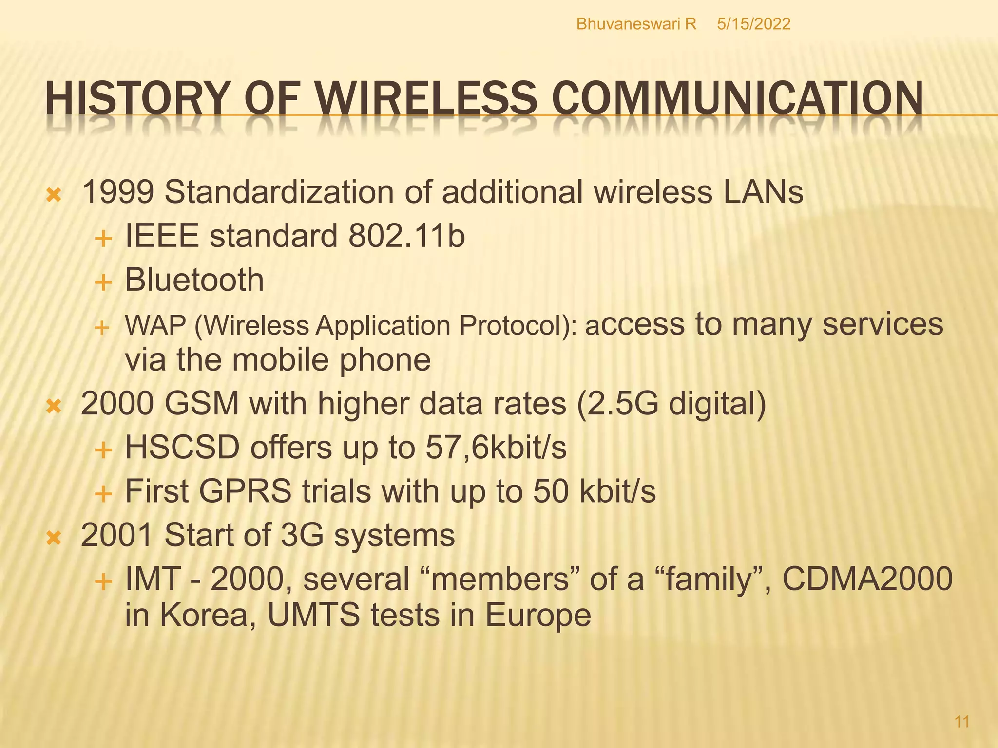 5/15/2022
Bhuvaneswari R
11
HISTORY OF WIRELESS COMMUNICATION
 1999 Standardization of additional wireless LANs
 IEEE standard 802.11b
 Bluetooth
 WAP (Wireless Application Protocol): access to many services
via the mobile phone
 2000 GSM with higher data rates (2.5G digital)
 HSCSD offers up to 57,6kbit/s
 First GPRS trials with up to 50 kbit/s
 2001 Start of 3G systems
 IMT - 2000, several “members” of a “family”, CDMA2000
in Korea, UMTS tests in Europe
 