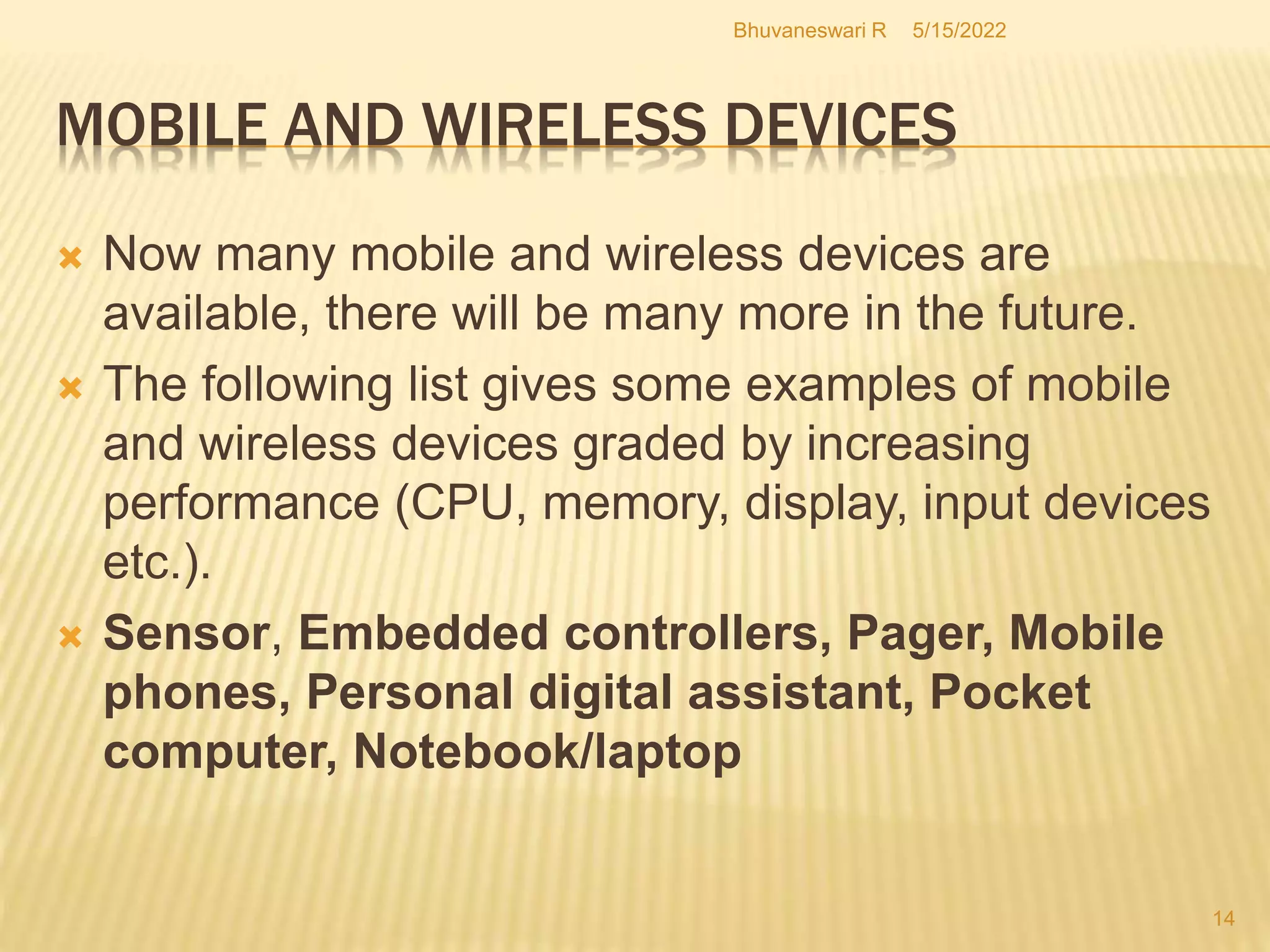 5/15/2022
Bhuvaneswari R
14
MOBILE AND WIRELESS DEVICES
 Now many mobile and wireless devices are
available, there will be many more in the future.
 The following list gives some examples of mobile
and wireless devices graded by increasing
performance (CPU, memory, display, input devices
etc.).
 Sensor, Embedded controllers, Pager, Mobile
phones, Personal digital assistant, Pocket
computer, Notebook/laptop
 