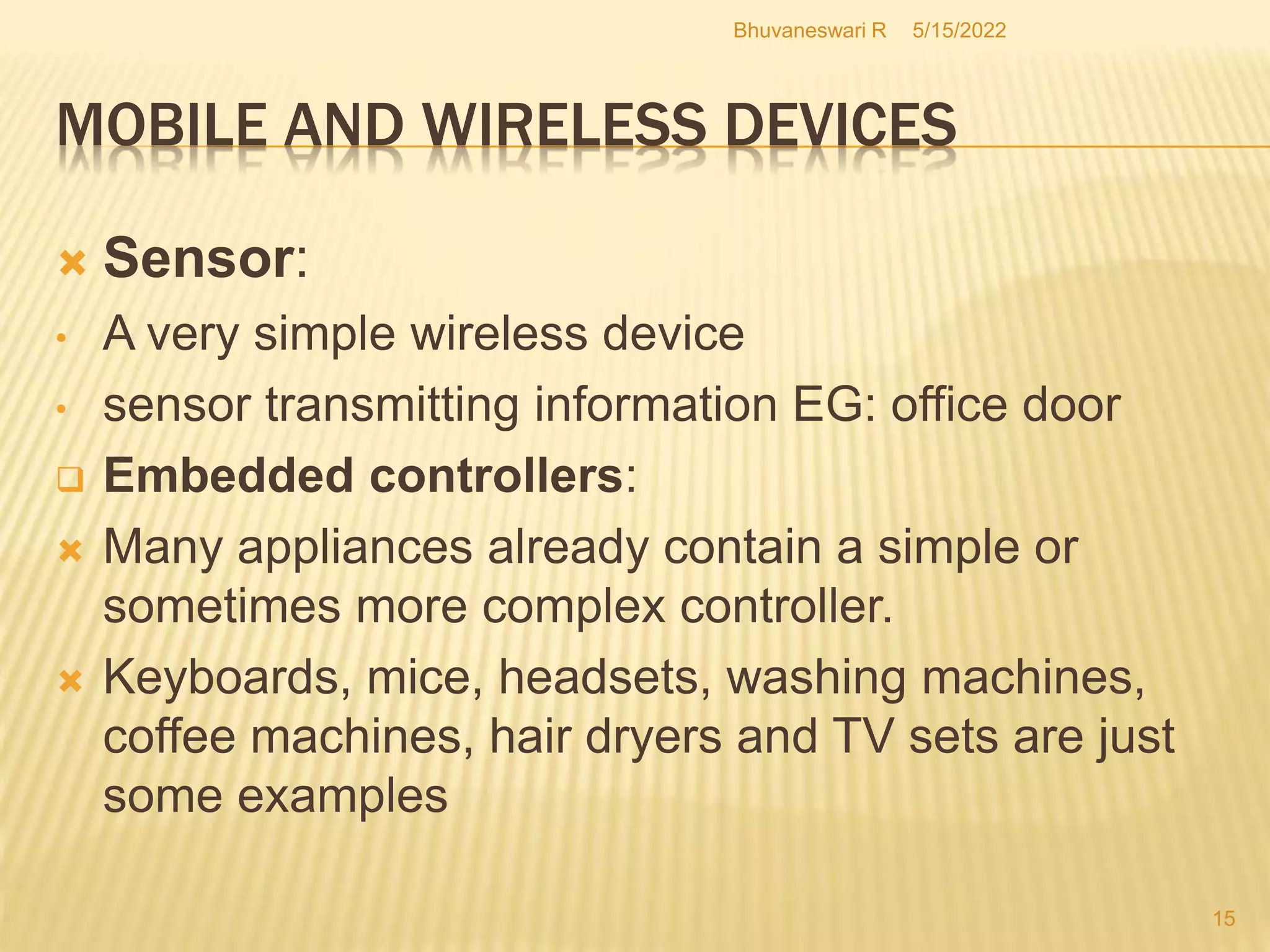 5/15/2022
Bhuvaneswari R
15
 Sensor:
• A very simple wireless device
• sensor transmitting information EG: office door
 Embedded controllers:
 Many appliances already contain a simple or
sometimes more complex controller.
 Keyboards, mice, headsets, washing machines,
coffee machines, hair dryers and TV sets are just
some examples
MOBILE AND WIRELESS DEVICES
 