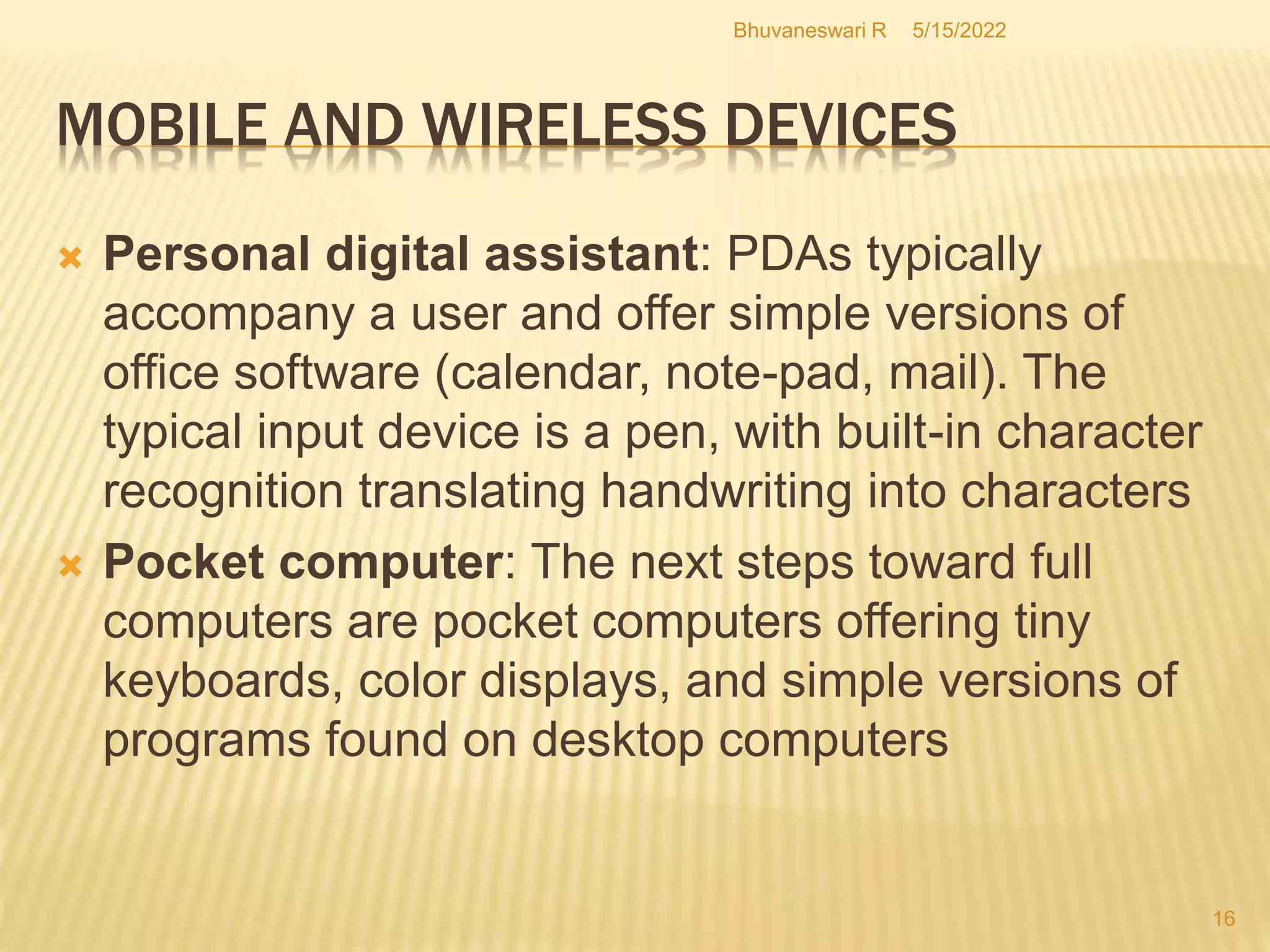 5/15/2022
Bhuvaneswari R
16
 Personal digital assistant: PDAs typically
accompany a user and offer simple versions of
office software (calendar, note-pad, mail). The
typical input device is a pen, with built-in character
recognition translating handwriting into characters
 Pocket computer: The next steps toward full
computers are pocket computers offering tiny
keyboards, color displays, and simple versions of
programs found on desktop computers
MOBILE AND WIRELESS DEVICES
 