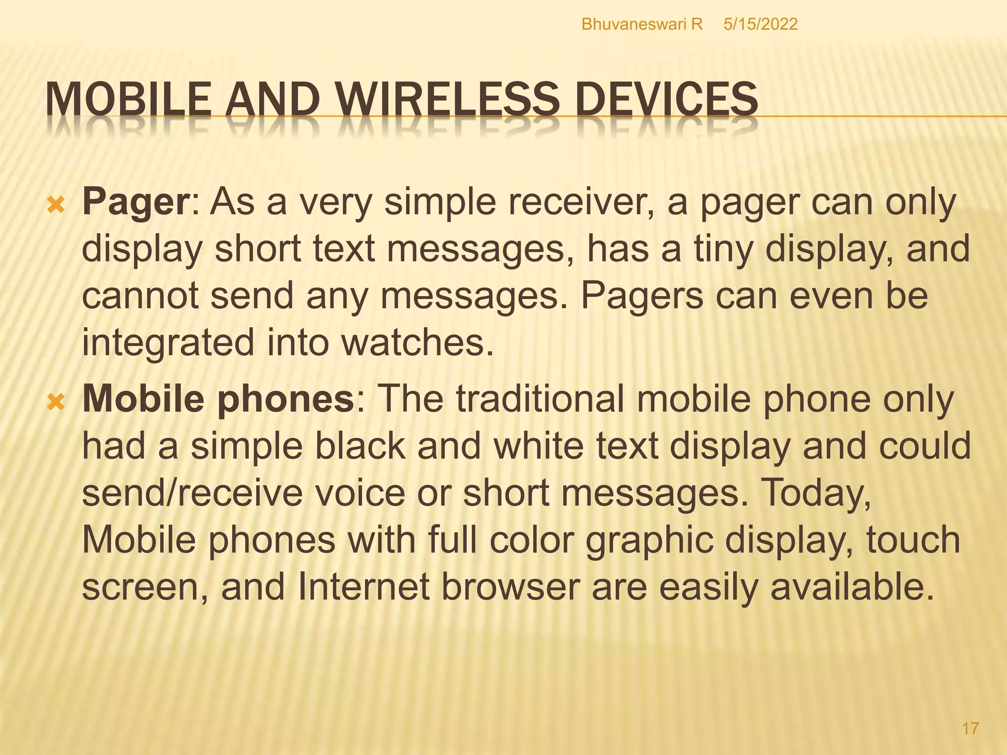 5/15/2022
Bhuvaneswari R
17
MOBILE AND WIRELESS DEVICES
 Pager: As a very simple receiver, a pager can only
display short text messages, has a tiny display, and
cannot send any messages. Pagers can even be
integrated into watches.
 Mobile phones: The traditional mobile phone only
had a simple black and white text display and could
send/receive voice or short messages. Today,
Mobile phones with full color graphic display, touch
screen, and Internet browser are easily available.
 