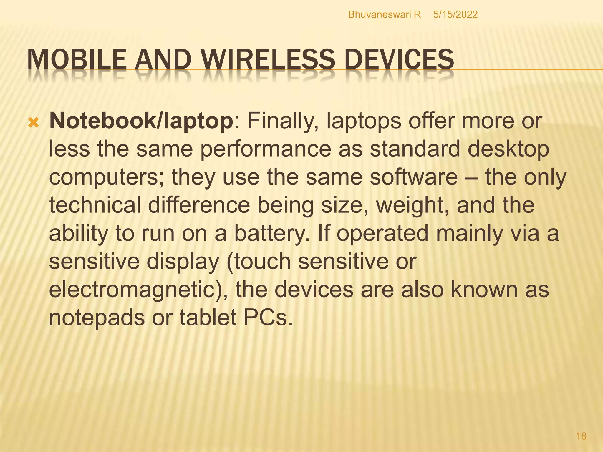 5/15/2022
Bhuvaneswari R
18
 Notebook/laptop: Finally, laptops offer more or
less the same performance as standard desktop
computers; they use the same software – the only
technical difference being size, weight, and the
ability to run on a battery. If operated mainly via a
sensitive display (touch sensitive or
electromagnetic), the devices are also known as
notepads or tablet PCs.
MOBILE AND WIRELESS DEVICES
 