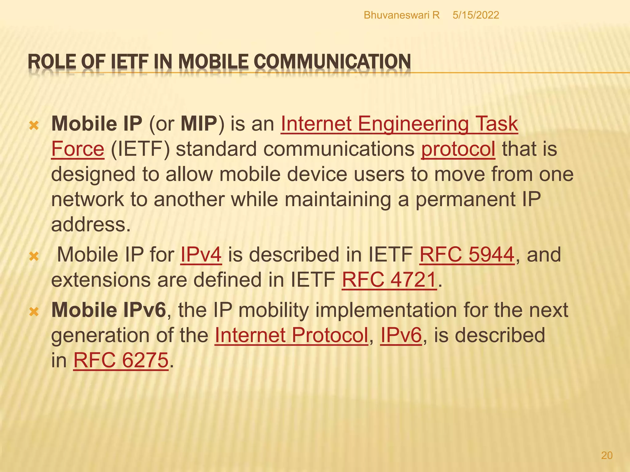 5/15/2022
Bhuvaneswari R
20
ROLE OF IETF IN MOBILE COMMUNICATION
 Mobile IP (or MIP) is an Internet Engineering Task
Force (IETF) standard communications protocol that is
designed to allow mobile device users to move from one
network to another while maintaining a permanent IP
address.
 Mobile IP for IPv4 is described in IETF RFC 5944, and
extensions are defined in IETF RFC 4721.
 Mobile IPv6, the IP mobility implementation for the next
generation of the Internet Protocol, IPv6, is described
in RFC 6275.
 