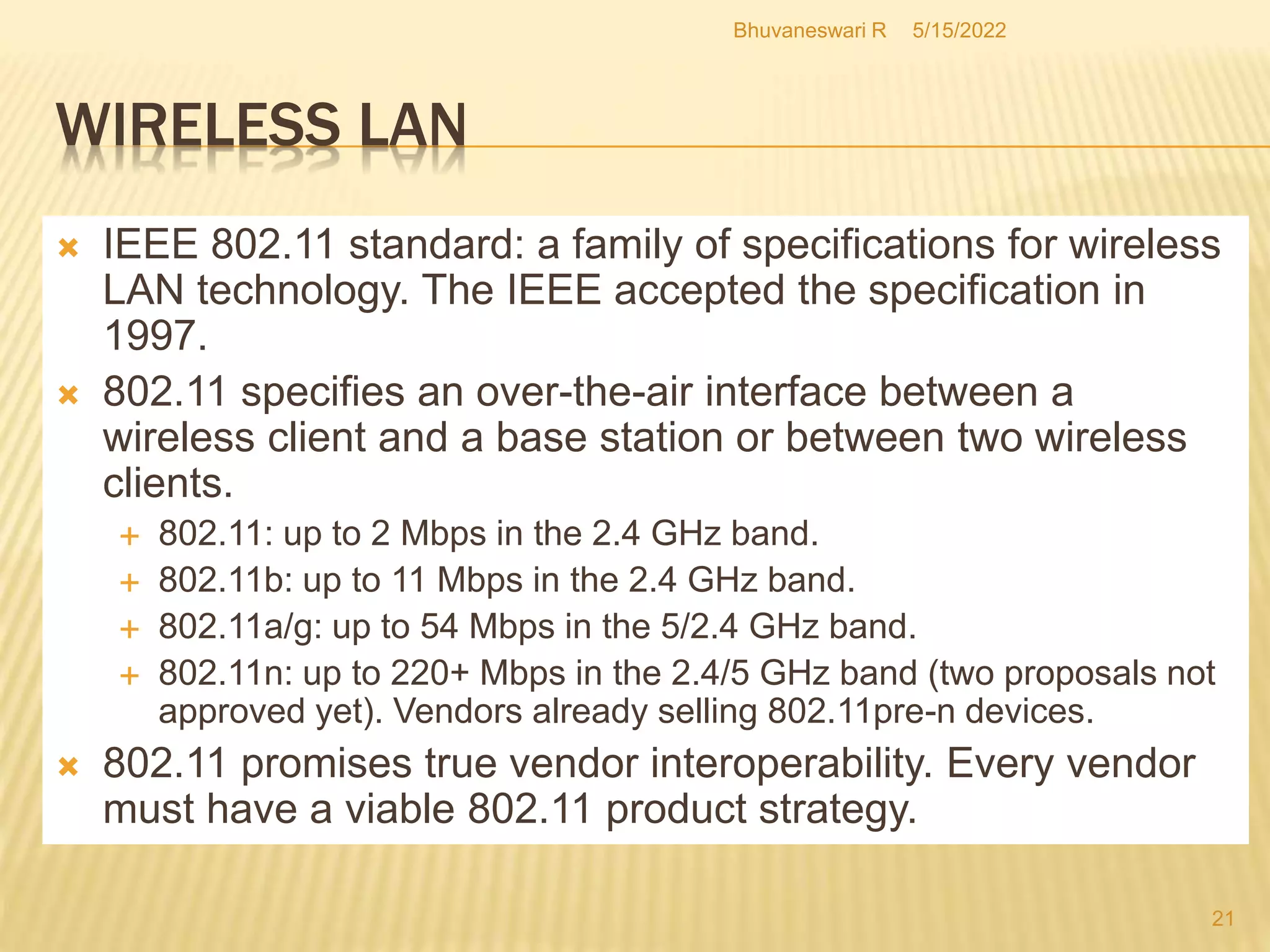 5/15/2022
Bhuvaneswari R
21
WIRELESS LAN
 IEEE 802.11 standard: a family of specifications for wireless
LAN technology. The IEEE accepted the specification in
1997.
 802.11 specifies an over-the-air interface between a
wireless client and a base station or between two wireless
clients.
 802.11: up to 2 Mbps in the 2.4 GHz band.
 802.11b: up to 11 Mbps in the 2.4 GHz band.
 802.11a/g: up to 54 Mbps in the 5/2.4 GHz band.
 802.11n: up to 220+ Mbps in the 2.4/5 GHz band (two proposals not
approved yet). Vendors already selling 802.11pre-n devices.
 802.11 promises true vendor interoperability. Every vendor
must have a viable 802.11 product strategy.
 