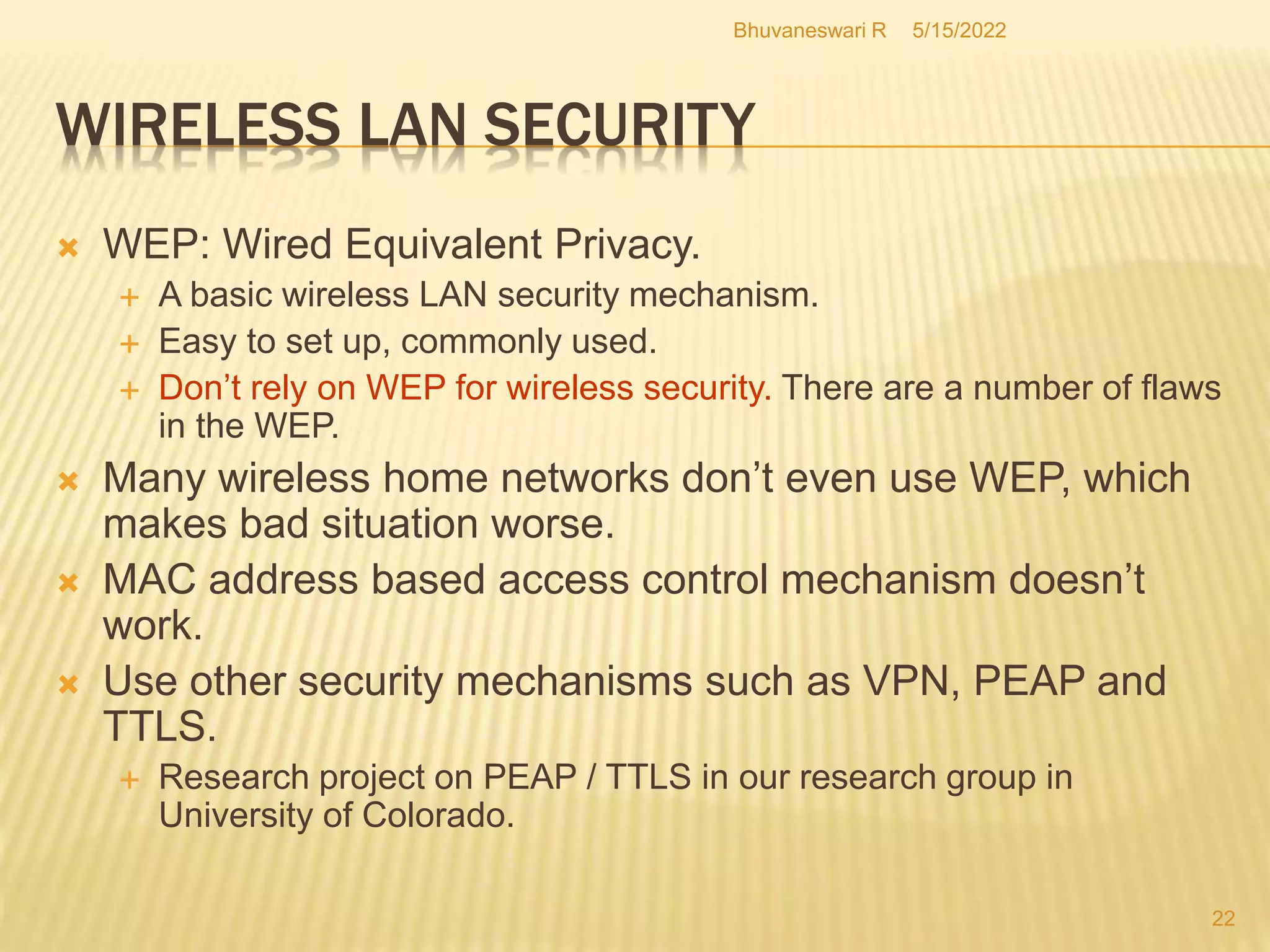 5/15/2022
Bhuvaneswari R
22
WIRELESS LAN SECURITY
 WEP: Wired Equivalent Privacy.
 A basic wireless LAN security mechanism.
 Easy to set up, commonly used.
 Don’t rely on WEP for wireless security. There are a number of flaws
in the WEP.
 Many wireless home networks don’t even use WEP, which
makes bad situation worse.
 MAC address based access control mechanism doesn’t
work.
 Use other security mechanisms such as VPN, PEAP and
TTLS.
 Research project on PEAP / TTLS in our research group in
University of Colorado.
 