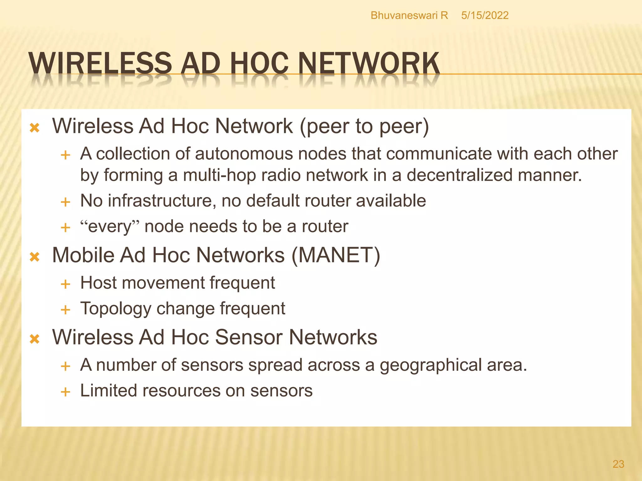 5/15/2022
Bhuvaneswari R
23
 Wireless Ad Hoc Network (peer to peer)
 A collection of autonomous nodes that communicate with each other
by forming a multi-hop radio network in a decentralized manner.
 No infrastructure, no default router available
 “every” node needs to be a router
 Mobile Ad Hoc Networks (MANET)
 Host movement frequent
 Topology change frequent
 Wireless Ad Hoc Sensor Networks
 A number of sensors spread across a geographical area.
 Limited resources on sensors
WIRELESS AD HOC NETWORK
 
