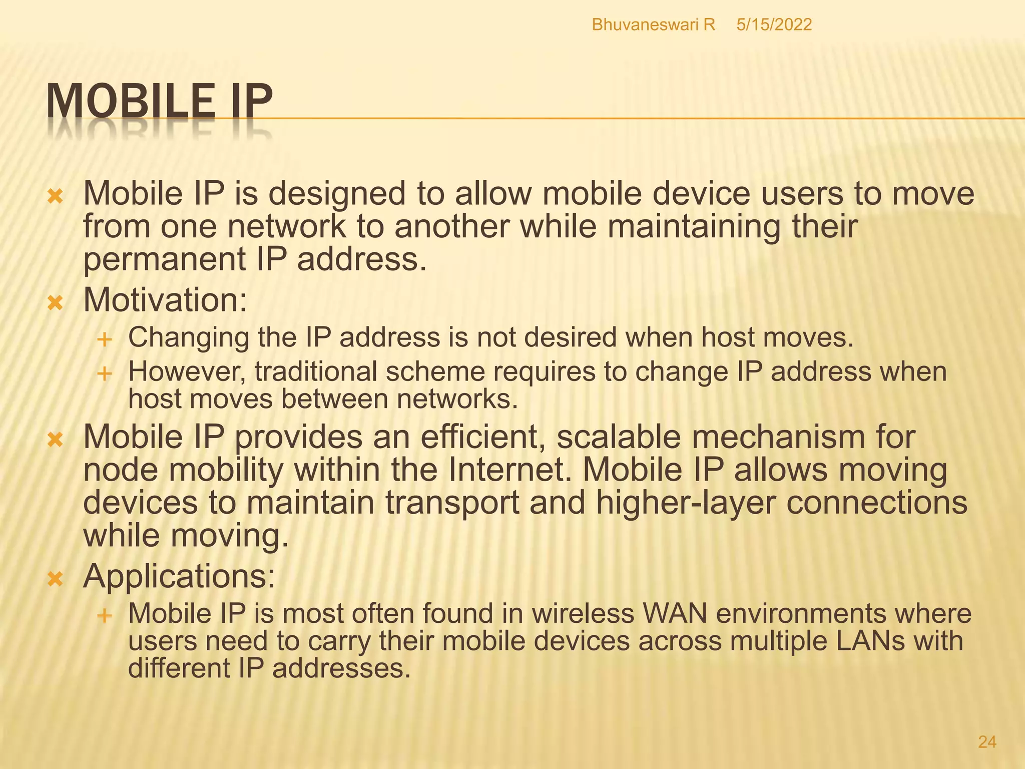 MOBILE IP
5/15/2022
Bhuvaneswari R
24
 Mobile IP is designed to allow mobile device users to move
from one network to another while maintaining their
permanent IP address.
 Motivation:
 Changing the IP address is not desired when host moves.
 However, traditional scheme requires to change IP address when
host moves between networks.
 Mobile IP provides an efficient, scalable mechanism for
node mobility within the Internet. Mobile IP allows moving
devices to maintain transport and higher-layer connections
while moving.
 Applications:
 Mobile IP is most often found in wireless WAN environments where
users need to carry their mobile devices across multiple LANs with
different IP addresses.
 