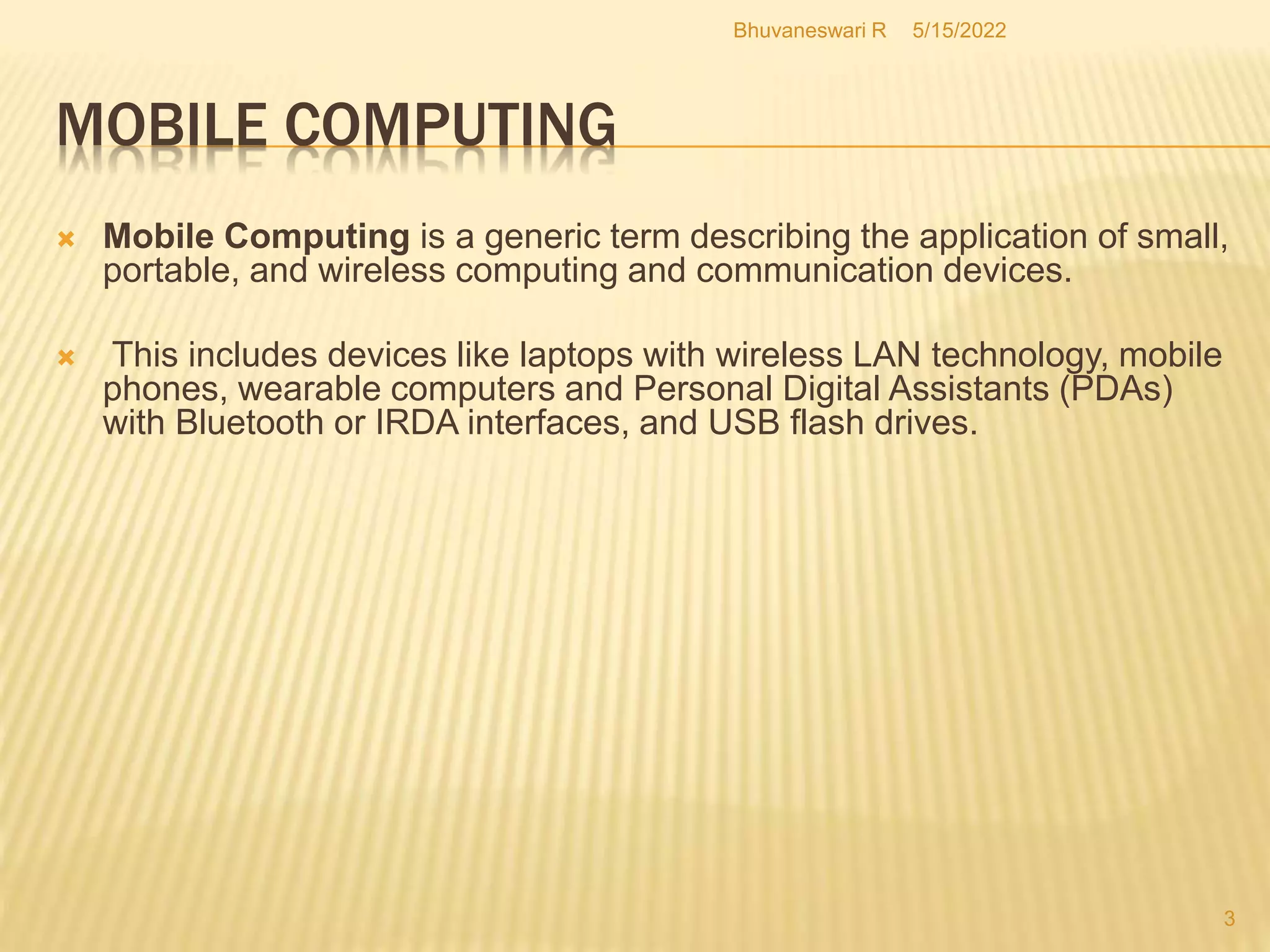 MOBILE COMPUTING
5/15/2022
Bhuvaneswari R
3
 Mobile Computing is a generic term describing the application of small,
portable, and wireless computing and communication devices.
 This includes devices like laptops with wireless LAN technology, mobile
phones, wearable computers and Personal Digital Assistants (PDAs)
with Bluetooth or IRDA interfaces, and USB flash drives.
 