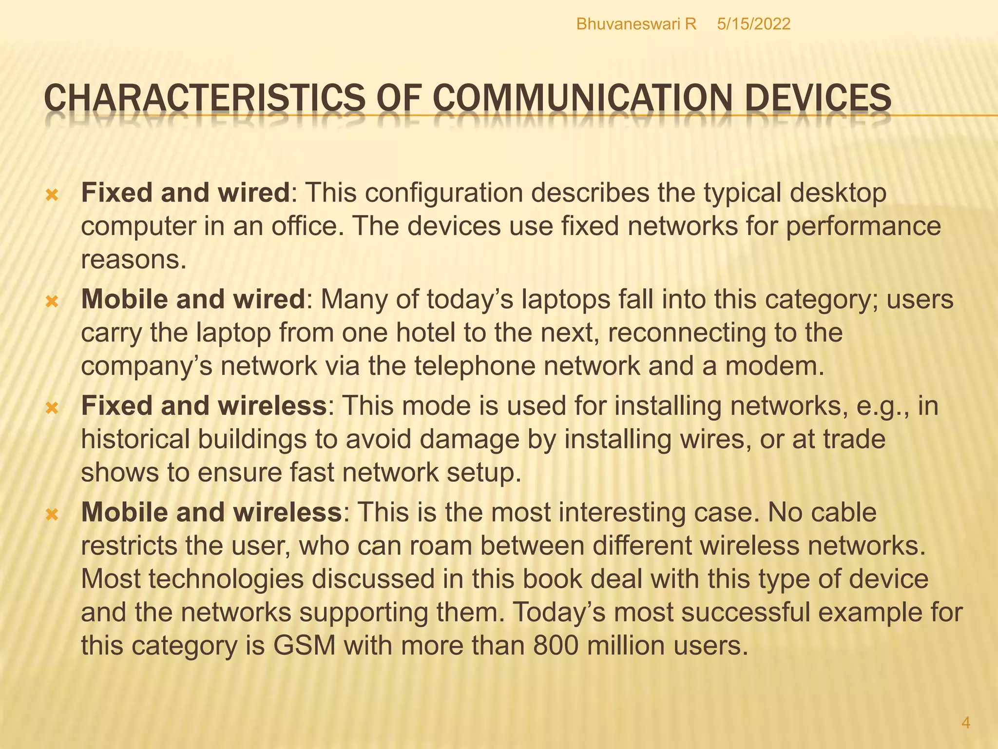 5/15/2022
Bhuvaneswari R
4
CHARACTERISTICS OF COMMUNICATION DEVICES
 Fixed and wired: This configuration describes the typical desktop
computer in an office. The devices use fixed networks for performance
reasons.
 Mobile and wired: Many of today’s laptops fall into this category; users
carry the laptop from one hotel to the next, reconnecting to the
company’s network via the telephone network and a modem.
 Fixed and wireless: This mode is used for installing networks, e.g., in
historical buildings to avoid damage by installing wires, or at trade
shows to ensure fast network setup.
 Mobile and wireless: This is the most interesting case. No cable
restricts the user, who can roam between different wireless networks.
Most technologies discussed in this book deal with this type of device
and the networks supporting them. Today’s most successful example for
this category is GSM with more than 800 million users.
 