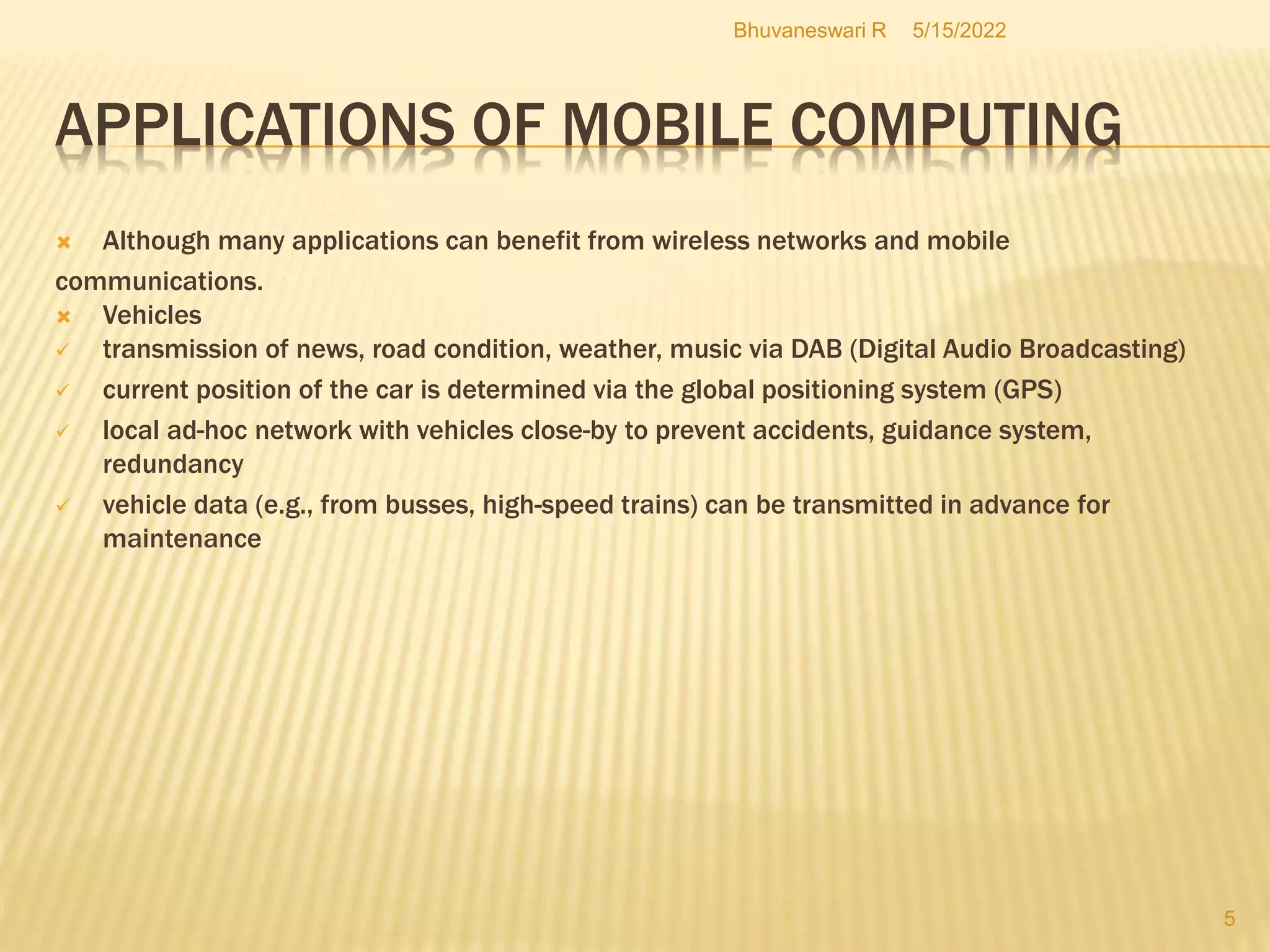 APPLICATIONS OF MOBILE COMPUTING
5/15/2022
Bhuvaneswari R
5
 Although many applications can benefit from wireless networks and mobile
communications.
 Vehicles
 transmission of news, road condition, weather, music via DAB (Digital Audio Broadcasting)
 current position of the car is determined via the global positioning system (GPS)
 local ad-hoc network with vehicles close-by to prevent accidents, guidance system,
redundancy
 vehicle data (e.g., from busses, high-speed trains) can be transmitted in advance for
maintenance
 