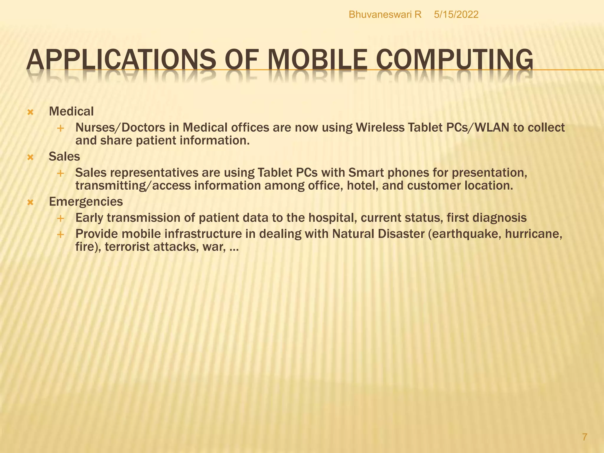 5/15/2022
Bhuvaneswari R
7
APPLICATIONS OF MOBILE COMPUTING
 Medical
 Nurses/Doctors in Medical offices are now using Wireless Tablet PCs/WLAN to collect
and share patient information.
 Sales
 Sales representatives are using Tablet PCs with Smart phones for presentation,
transmitting/access information among office, hotel, and customer location.
 Emergencies
 Early transmission of patient data to the hospital, current status, first diagnosis
 Provide mobile infrastructure in dealing with Natural Disaster (earthquake, hurricane,
fire), terrorist attacks, war, ...
 