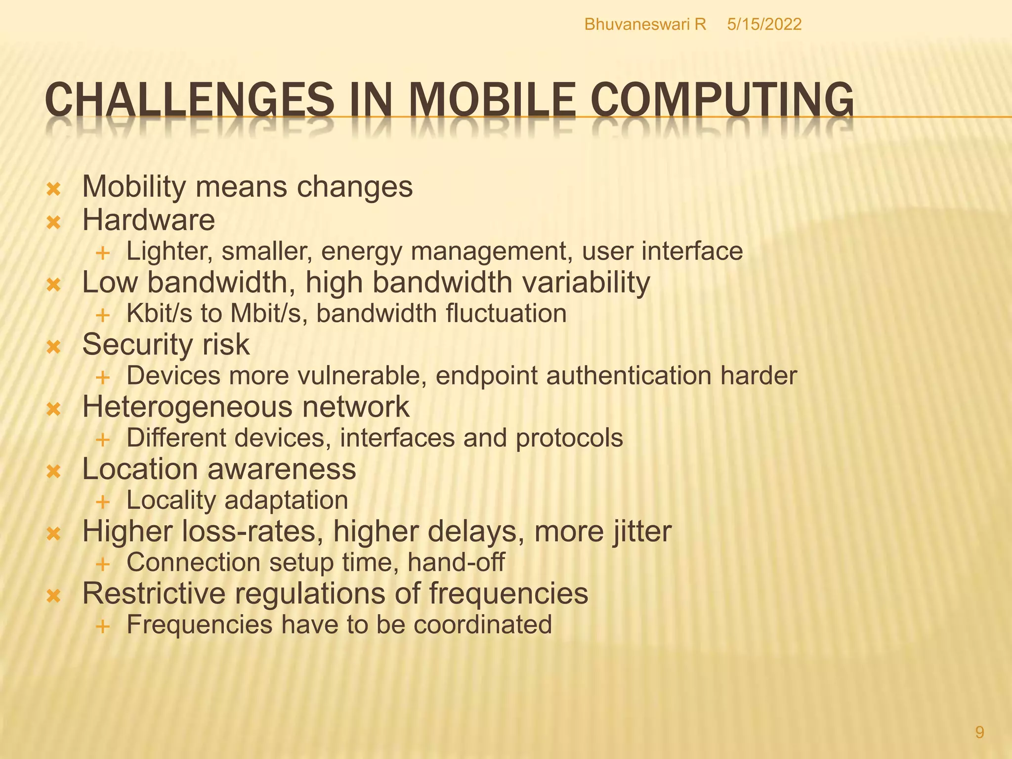 5/15/2022
Bhuvaneswari R
9
CHALLENGES IN MOBILE COMPUTING
 Mobility means changes
 Hardware
 Lighter, smaller, energy management, user interface
 Low bandwidth, high bandwidth variability
 Kbit/s to Mbit/s, bandwidth fluctuation
 Security risk
 Devices more vulnerable, endpoint authentication harder
 Heterogeneous network
 Different devices, interfaces and protocols
 Location awareness
 Locality adaptation
 Higher loss-rates, higher delays, more jitter
 Connection setup time, hand-off
 Restrictive regulations of frequencies
 Frequencies have to be coordinated
 