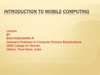 INTRODUCTION TO MOBILE COMPUTING
Lecture
BY
BHUVANESWARI R
Assistant Professor in Computer Science &Applications
DKM College for Women
Vellore, Tamil Nadu, India
 