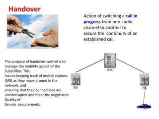 Handover
                                         Action of switching a call in
                                         progress from one radio
                                         channel to another to
                                         secure the continuity of an
                                         established call.



The purpose of handover control is to
manage the mobility aspect of the
Subscriber. This
means keeping track of mobile stations
(MS) as they move around in the
network, and
ensuring that their connections are
uninterrupted and meet the negotiated
Quality of
Service requirements.
 