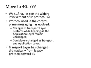 Move to 4G..???
• Wait…first, let see the widely
  involvement of IP protocol. 
• Protocol used in the control
  plane messaging has evolved.
   – Changes in Transport Layer
     protocol while keeping all the
     Application Layer remain
     unchanged.
   – Completely changed at Transport
     and Application Layer.
• Transport Layer has changed
  dramatically from legacy
  protocol toward IP.
 