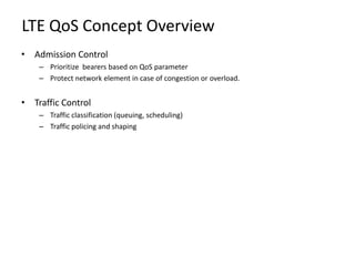 LTE QoS Concept Overview
• Admission Control
    – Prioritize bearers based on QoS parameter
    – Protect network element in case of congestion or overload.


• Traffic Control
    – Traffic classification (queuing, scheduling)
    – Traffic policing and shaping
 