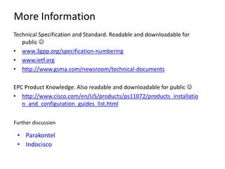 More Information
Technical Specification and Standard. Readable and downloadable for
   public 
• www.3gpp.org/specification-numbering
• www.ietf.org
• http://www.gsma.com/newsroom/technical-documents

EPC Product Knowledge. Also readable and downloadable for public 
• http://www.cisco.com/en/US/products/ps11072/products_installatio
   n_and_configuration_guides_list.html

Further discussion

 • Parakontel
 • Indocisco
 