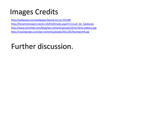 Images Credits
http://wallpoper.com/wallpaper/board-circuit-253188
http://forzamotorsport.net/en-US/fm4/tracks.aspx?t=Circuit_de_Catalunya
http://www.certshelp.com/blog/wp-content/uploads/2012/10/ip-address.jpg
http://coachgiorgio.com/wp-content/uploads/2011/05/teamwork4.jpg




Further discussion.
 