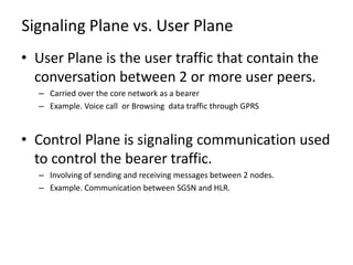 Signaling Plane vs. User Plane
• User Plane is the user traffic that contain the
  conversation between 2 or more user peers.
  – Carried over the core network as a bearer
  – Example. Voice call or Browsing data traffic through GPRS



• Control Plane is signaling communication used
  to control the bearer traffic.
  – Involving of sending and receiving messages between 2 nodes.
  – Example. Communication between SGSN and HLR.
 
