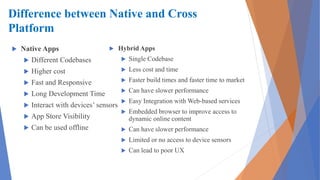 Difference between Native and Cross
Platform
 Native Apps
 Different Codebases
 Higher cost
 Fast and Responsive
 Long Development Time
 Interact with devices’ sensors
 App Store Visibility
 Can be used offline
 Hybrid Apps
 Single Codebase
 Less cost and time
 Faster build times and faster time to market
 Can have slower performance
 Easy Integration with Web-based services
 Embedded browser to improve access to
dynamic online content
 Can have slower performance
 Limited or no access to device sensors
 Can lead to poor UX
 