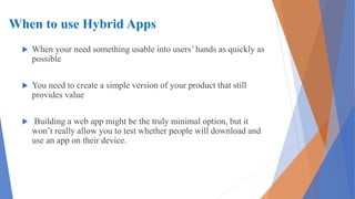 When to use Hybrid Apps
 When your need something usable into users’ hands as quickly as
possible
 You need to create a simple version of your product that still
provides value
 Building a web app might be the truly minimal option, but it
won’t really allow you to test whether people will download and
use an app on their device.
 