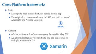 Cross-Platform frameworks
 Ionic
 A complete open-source SDK for hybrid mobile app
 The original version was released in 2013 and built on top of
AngularJS and Apache Cordova.
 Xamarin
 A Microsoft-owned software company founded in May 2011
 A platform that lets developers build one app that works on
multiple platforms in C#
 