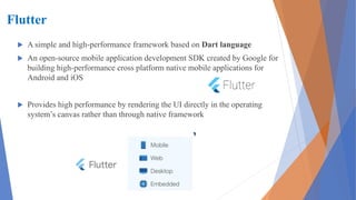 Flutter
 A simple and high-performance framework based on Dart language
 An open-source mobile application development SDK created by Google for
building high-performance cross platform native mobile applications for
Android and iOS
 Provides high performance by rendering the UI directly in the operating
system’s canvas rather than through native framework
 