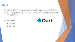 Dart
 A client-optimized programming language for apps on multiple platforms
 It is developed by Google and is used to build mobile, desktop, server, and
web applications.
 IDE for Dart
 DartPad
 VS Code
 