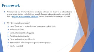 Framework
 A framework is a structure that you can build software on. It serves as a foundation,
so you’re not starting entirely from scratch. Frameworks are typically associated
with a specific programming language and are suited to different types of tasks.
 Why do we use frameworks?
 Using frameworks saves time and reduces the risk of errors
 More secure code
 Simpler testing and debugging
 Avoiding duplicate code
 Clean and easily adaptable code
 Able to focus on writing code specific to the project
 Can be extended
 