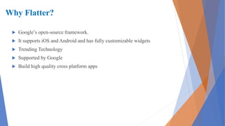 Why Flatter?
 Google’s open-source framework.
 It supports iOS and Android and has fully customizable widgets
 Trending Technology
 Supported by Google
 Build high quality cross platform apps
 