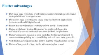 Flutter advantages
 Dart has a large repository of software packages which lets you to extend
the capabilities of your application
 Developers need to write just a single code base for both applications
(both Android and iOS platforms).
 Flutter may to be extended to other platform as well in the future.
 Flutter needs lesser testing. Because of its single code base, it is
sufficient if we write automated tests once for both the platforms.
 Flutter’s simplicity makes it a good candidate for fast development. Its
customization capability and extendibility makes it even more powerful.
 With Flutter, developers has full control over the widgets and its layout.
 Flutter offers great developer tools, with amazing hot reload
 