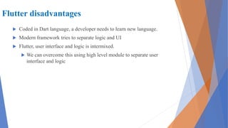 Flutter disadvantages
 Coded in Dart language, a developer needs to learn new language.
 Modern framework tries to separate logic and UI
 Flutter, user interface and logic is intermixed.
 We can overcome this using high level module to separate user
interface and logic
 