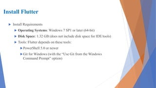 Install Flutter
 Install Requirements
 Operating Systems: Windows 7 SP1 or later (64-bit)
 Disk Space: 1.32 GB (does not include disk space for IDE/tools)
 Tools: Flutter depends on these tools:
PowerShell 5.0 or newer
Git for Windows (with the “Use Git from the Windows
Command Prompt” option)
 