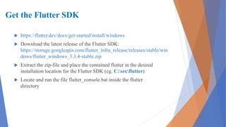 Get the Flutter SDK
 https://flutter.dev/docs/get-started/install/windows
 Download the latest release of the Flutter SDK:
https://storage.googleapis.com/flutter_infra_release/releases/stable/win
dows/flutter_windows_3.3.4-stable.zip
 Extract the zip-file and place the contained flutter in the desired
installation location for the Flutter SDK (eg. C:srcflutter)
 Locate and run the file flutter_console.bat inside the flutter
directory
 