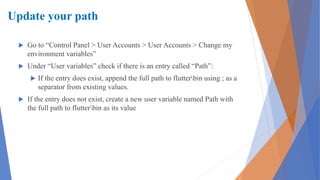 Update your path
 Go to “Control Panel > User Accounts > User Accounts > Change my
environment variables”
 Under “User variables” check if there is an entry called “Path”:
 If the entry does exist, append the full path to flutterbin using ; as a
separator from existing values.
 If the entry does not exist, create a new user variable named Path with
the full path to flutterbin as its value
 