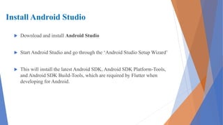 Install Android Studio
 Download and install Android Studio
 Start Android Studio and go through the ‘Android Studio Setup Wizard’
 This will install the latest Android SDK, Android SDK Platform-Tools,
and Android SDK Build-Tools, which are required by Flutter when
developing for Android.
 