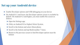 Set up your Android device
 Enable Developer options and USB debugging on your device
 On Android 4.1 and lower, the Developer options screen is available by
default. On Android 4.2 and higher, you must enable this screen as
follows:
 Open the Settings app.
 (Only on Android 8.0 or higher) Select System.
 Scroll to the bottom and select About phone.
 Scroll to the bottom and tap Build number 7 times.
 Return to the previous screen to find Developer options near the
bottom
 