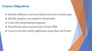 Course Objectives
 Identify differences between hybrid and native mobile apps
 Identify popular cross-platform frameworks
 Learn Dart programming language
 Describe the main characteristics Flutter SDK
 Learn to develop mobile application using Dart and Flutter
 