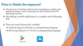 What is Mobile Development?
 The process of making software for smartphones, tablets and
digital assistants, most commonly for the Android and iOS
operating systems
 Developing a mobile application is a complex and challenging
task
 There are many frameworks available
 Android using Java/Kotlin as a programming language
 IOS using Objective-C /Swift as a programming language
 