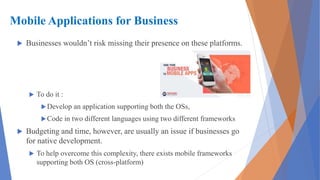 Mobile Applications for Business
 Businesses wouldn’t risk missing their presence on these platforms.
 To do it :
Develop an application supporting both the OSs,
Code in two different languages using two different frameworks
 Budgeting and time, however, are usually an issue if businesses go
for native development.
 To help overcome this complexity, there exists mobile frameworks
supporting both OS (cross-platform)
 