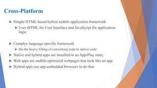 Cross-Platform
 Simple HTML based hybrid mobile application framework
 Uses HTML for User Interface and JavaScript for application
logic
 Complex language specific framework
 Do the heavy lifting of converting code to native code
 Native and hybrid apps are installed in an App/Play store.
 Web apps are mobile optimized webpages that look like an app.
 Hybrid apps use app-embedded browsers to do that
 