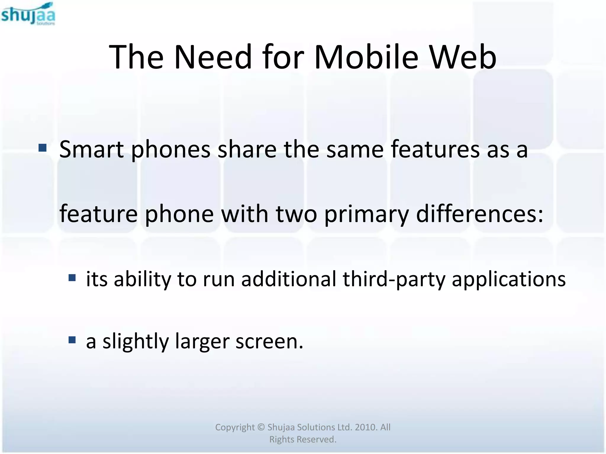 The Need for Mobile Web

 Smart phones share the same features as a

 feature phone with two primary differences:

   its ability to run additional third-party applications

   a slightly larger screen.


                  Copyright © Shujaa Solutions Ltd. 2010. All
                              Rights Reserved.
 