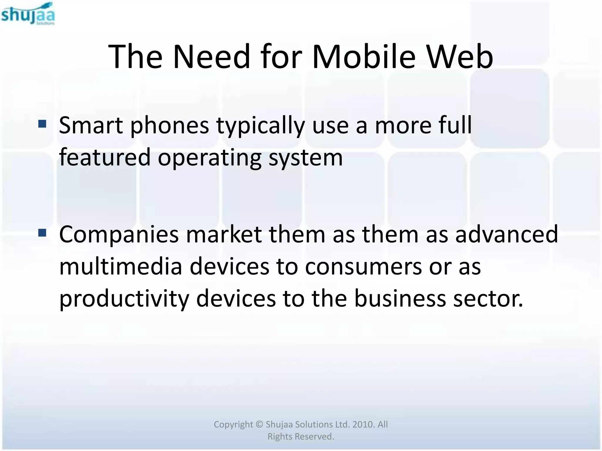 The Need for Mobile Web
 Smart phones typically use a more full
  featured operating system

 Companies market them as them as advanced
  multimedia devices to consumers or as
  productivity devices to the business sector.



                Copyright © Shujaa Solutions Ltd. 2010. All
                            Rights Reserved.
 