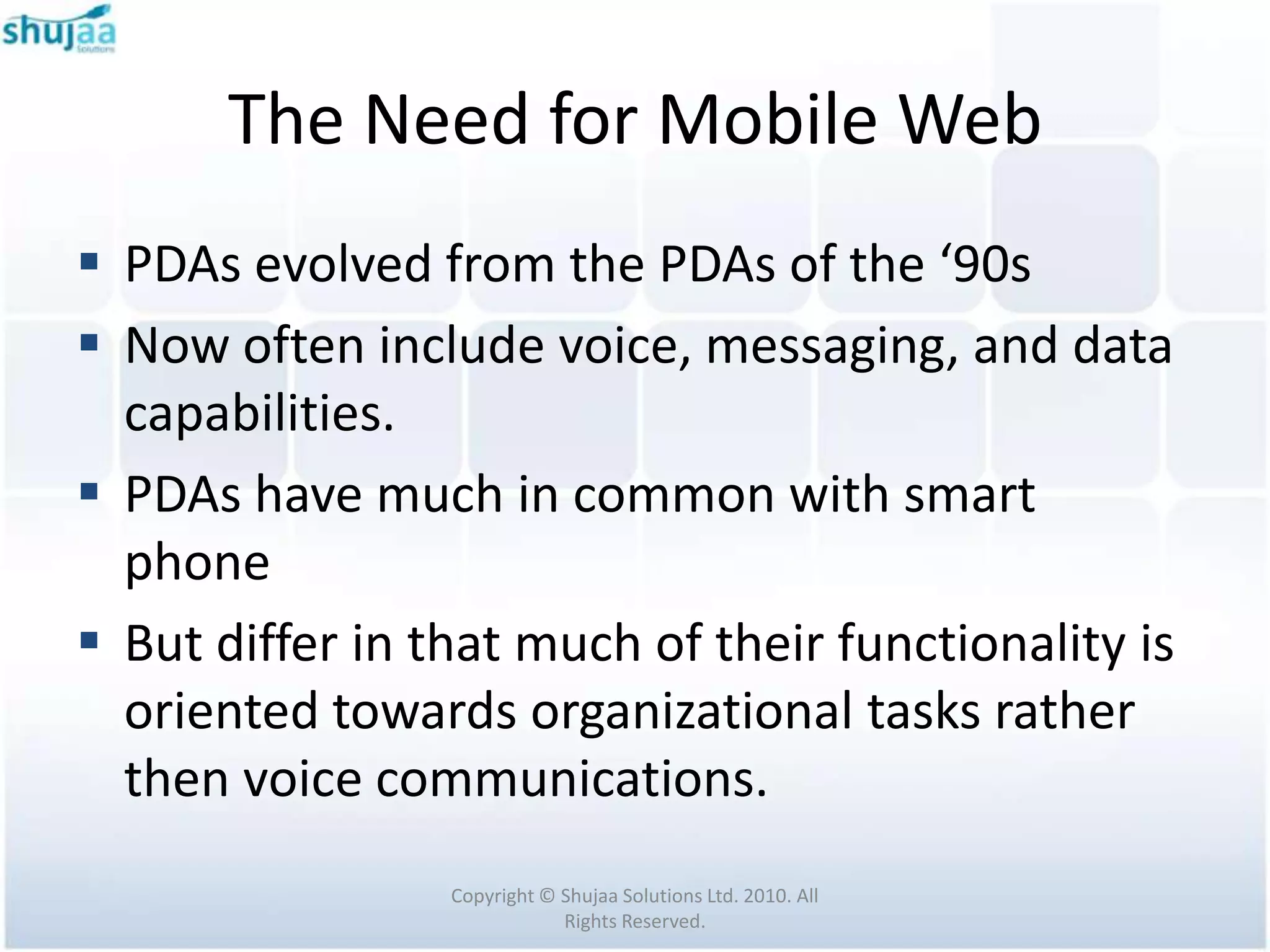 The Need for Mobile Web
 PDAs evolved from the PDAs of the ‘90s
 Now often include voice, messaging, and data
  capabilities.
 PDAs have much in common with smart
  phone
 But differ in that much of their functionality is
  oriented towards organizational tasks rather
  then voice communications.
                 Copyright © Shujaa Solutions Ltd. 2010. All
                             Rights Reserved.
 
