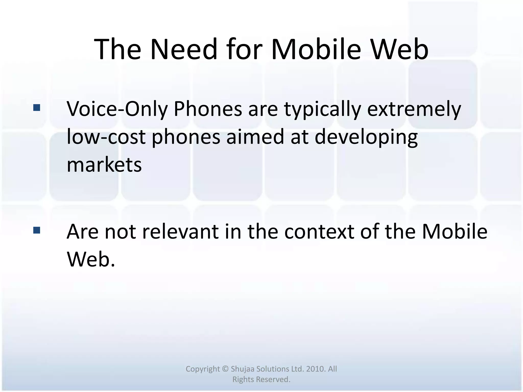 The Need for Mobile Web
   Voice-Only Phones are typically extremely
    low-cost phones aimed at developing
    markets

   Are not relevant in the context of the Mobile
    Web.



                Copyright © Shujaa Solutions Ltd. 2010. All
                            Rights Reserved.
 