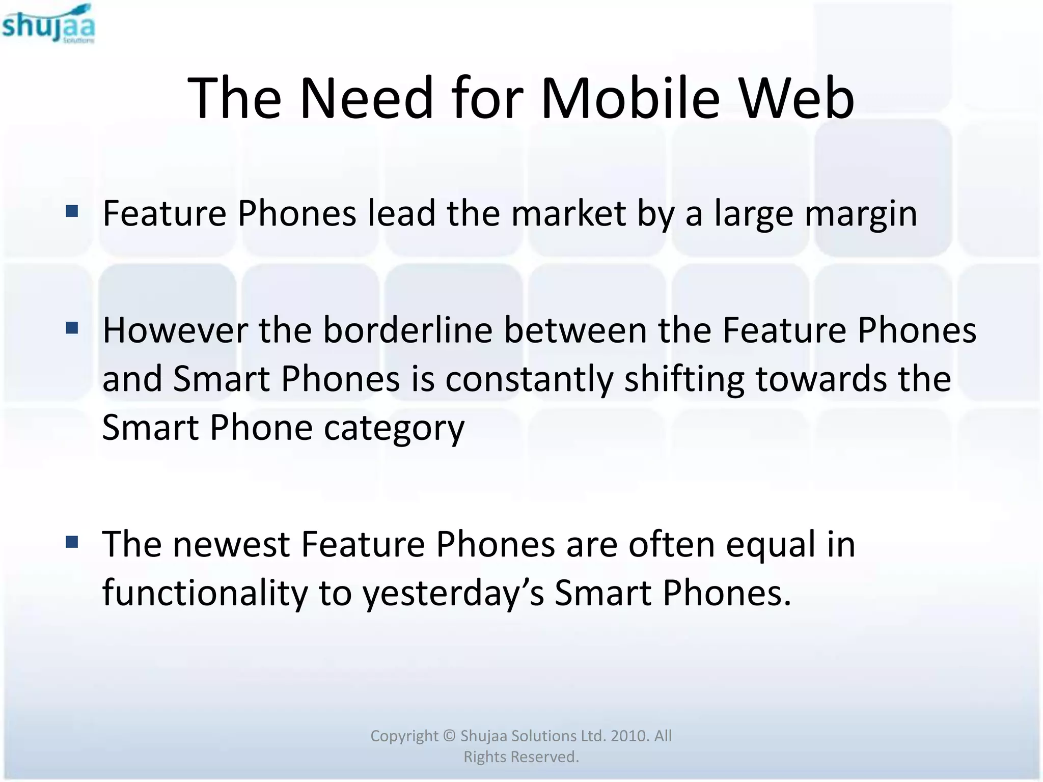 The Need for Mobile Web
 Feature Phones lead the market by a large margin

 However the borderline between the Feature Phones
  and Smart Phones is constantly shifting towards the
  Smart Phone category

 The newest Feature Phones are often equal in
  functionality to yesterday’s Smart Phones.


                 Copyright © Shujaa Solutions Ltd. 2010. All
                             Rights Reserved.
 