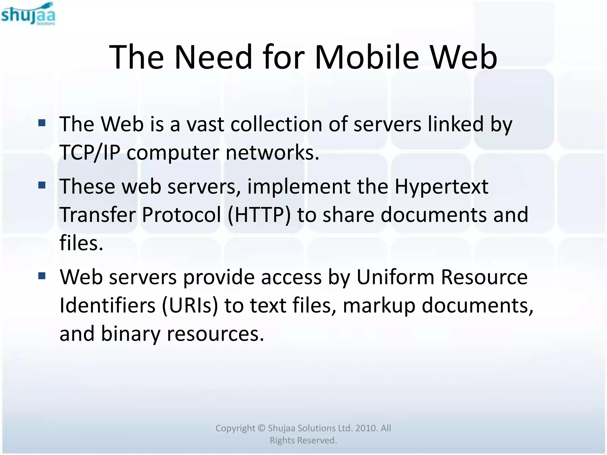 The Need for Mobile Web
 The Web is a vast collection of servers linked by
  TCP/IP computer networks.
 These web servers, implement the Hypertext
  Transfer Protocol (HTTP) to share documents and
  files.
 Web servers provide access by Uniform Resource
  Identifiers (URIs) to text files, markup documents,
  and binary resources.


                   Copyright © Shujaa Solutions Ltd. 2010. All
                               Rights Reserved.
 