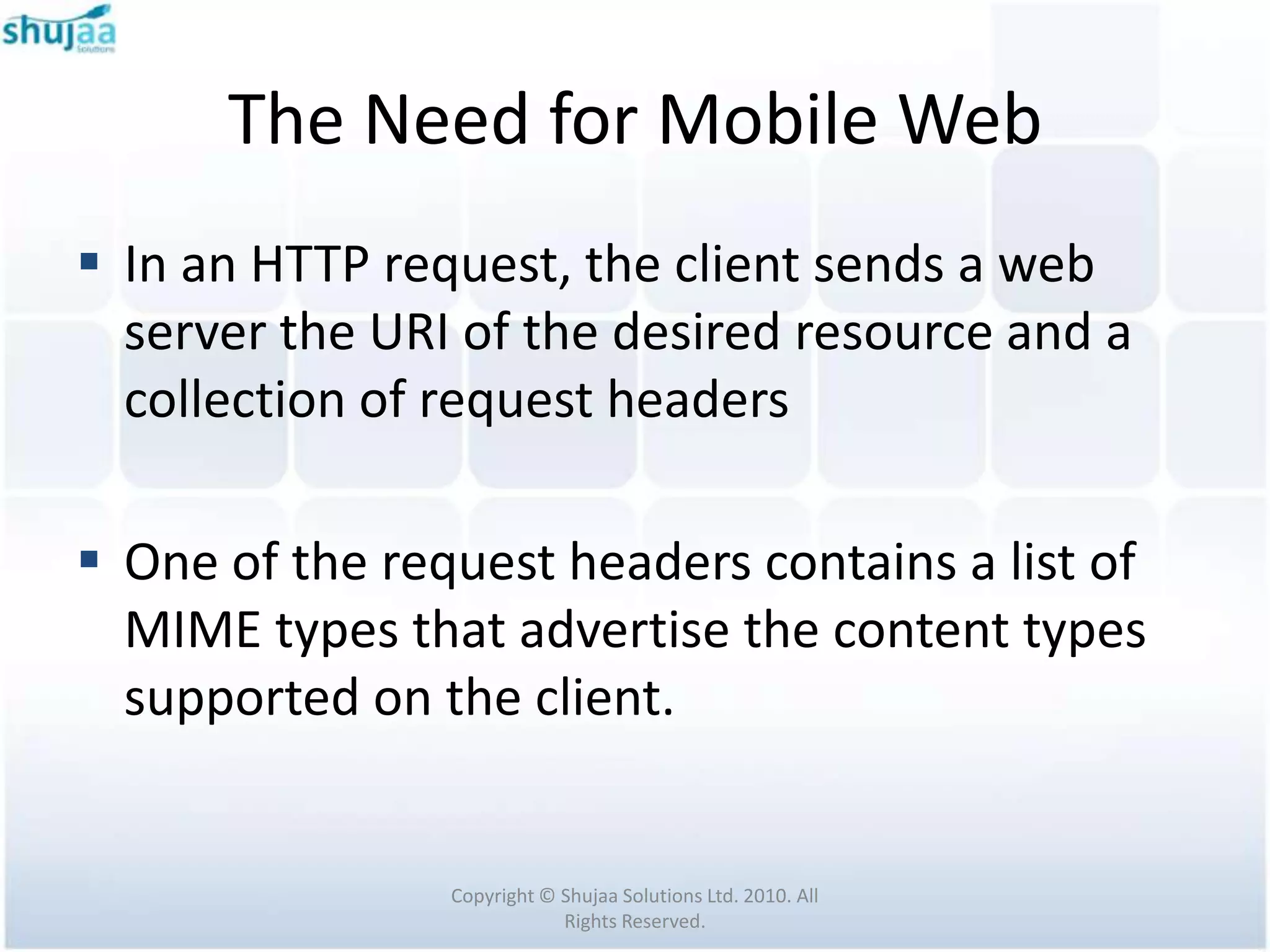 The Need for Mobile Web
 In an HTTP request, the client sends a web
  server the URI of the desired resource and a
  collection of request headers

 One of the request headers contains a list of
  MIME types that advertise the content types
  supported on the client.


                Copyright © Shujaa Solutions Ltd. 2010. All
                            Rights Reserved.
 