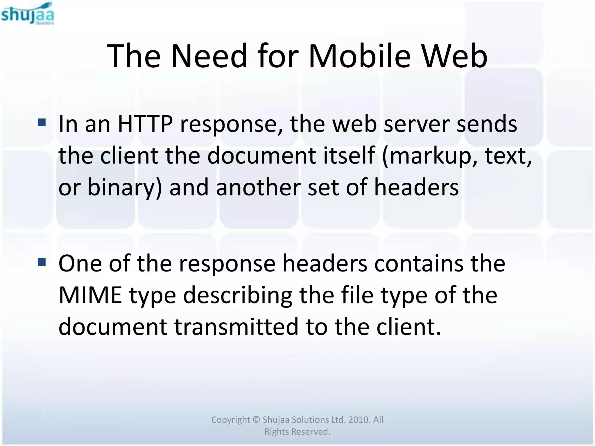 The Need for Mobile Web
 In an HTTP response, the web server sends
  the client the document itself (markup, text,
  or binary) and another set of headers

 One of the response headers contains the
  MIME type describing the file type of the
  document transmitted to the client.


                Copyright © Shujaa Solutions Ltd. 2010. All
                            Rights Reserved.
 