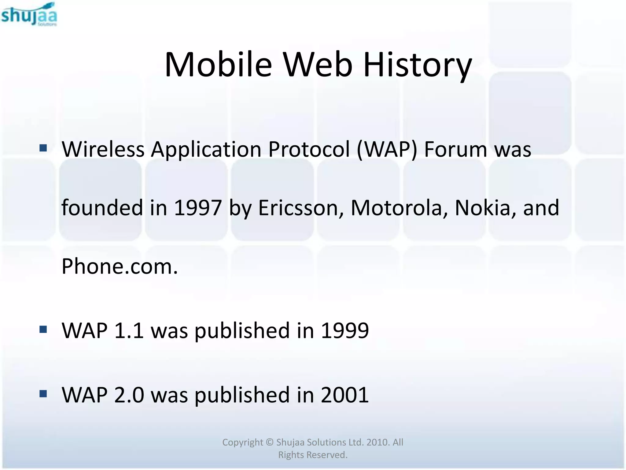 Mobile Web History

 Wireless Application Protocol (WAP) Forum was

  founded in 1997 by Ericsson, Motorola, Nokia, and

  Phone.com.

 WAP 1.1 was published in 1999

 WAP 2.0 was published in 2001
                 Copyright © Shujaa Solutions Ltd. 2010. All
                             Rights Reserved.
 